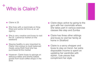 +
    Who is Claire?

       Claire is 25                                 Claire stays active by going to the
                                                      gym with her roommate where
       She lives with a roommate on King             she takes part in various exercise
        West and works full time at an ad
        agency                                        classes like step and Zumba

       She is very creative and loves to visit      Claire has three other siblings
        the St. Lawrence market on the                and loves to visit her family at
        weekend                                       home in Stratford
       Staying healthy is very important to
        Claire- she enjoys to cook balanced          Claire is a savvy shopper and
        meals using fresh food she has                loves to stay on trend- her extra
        purchased at the market                       disposable income is spent on
                                                      updating her wardrobe with
       However- Claire loves to splurge on           stylish, cute pieces that
        delicious lattes and freshly baked
        goods from local coffee shops in the          compliment her style
        area
 