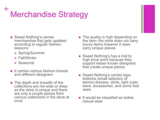 +
    Merchandise Strategy

       Sweet Nothing‟s carries                  The quality is high depending on
        merchandise that gets updated             the item- the store does not carry
        according to regular fashion              luxury items however it does
        seasons                                   carry unique pieces
         Spring/Summer
         Fall/Winter
                                                 Sweet Nothing‟s has a mid to
                                                  high price point because they
         Seasonal                                support lesser known designers
                                                  that create unique pieces
       It carries various fashion brands
        and different designers                  Sweet Nothing‟s carries tops,
                                                  bottoms (small selection of
       The depth and breadth of the              denim) dresses, skirts, light outer
        collections are not wide or deep          ware, accessories, and some foot
        as the store is unique and there          ware
        are only a couple pieces from
        various collections in the store at      It would be classified as ladies
        once                                      casual wear
 
