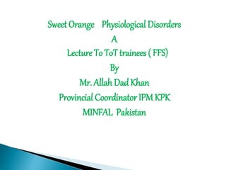 Sweet Orange Physiological Disorders
A
Lecture To ToT trainees ( FFS)
By
Mr. Allah DadKhan
Provincial Coordinator IPM KPK
MINFAL Pakistan
 