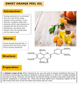 Orange essential oil is extracted
from the rind of the sweet
orange, Citrus sinensis. This is
done by a method called cold
pressing, which uses pressure to
squeeze the oils from the rind.
Sometimes, the leaves and
flowers from the orange plant
can be used as well
SWEET ORANGE PEEL OIL
Introduction:
Source:
Sweet Orange Essential Oil, is
derived from the fruits of the
Citrus sinensis botanical.
Structure:
Preparation:
1. Choose a type of oil. When infusing an oil, you will want to choose something that has a
mild flavor and accepts the taste of whatever is being cooked in it. Olive oil is widely available
and easy to infuse. However, its own flavor can be too strong. Consider using extra virgin olive,
peanut, grapeseed, or avocado oils. These oils all have lighter flavor. Choosing a lighter oil will
help ensure that your oil has the taste and aroma that you want.
 
