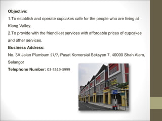 Objective:
1.To establish and operate cupcakes cafe for the people who are living at
Klang Valley.
2.To provide with the friendliest services with affordable prices of cupcakes
and other services.
Business Address:
No. 3A Jalan Plumbum S7/7, Pusat Komersial Seksyen 7, 40000 Shah Alam,
Selangor
Telephone Number: 03-5519-3999
 