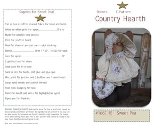 Supplies for Sweet Pea!                                          Deena’s   E-Pattern

                                                                                  Country Hearth
Tan or tea or coffee stained fabric for head and hands

White on white print for apron…………………..27”x 6”

           Country Hearth
Muslin for bloomers and sleeves

Print for stuffed heart

Wool for shoes or you can use stretch corduroy

Bonnet……………………… Brim: 17”x7”---5”x20 for back

Lace for apron…………………….……………………..27”

2 gold buttons for shoes

Small jute for little bow

Sand or rice for boots…Hot glue and glue gun

Misc. print for patches and 2 buttons and 1 wood heart

Large eyed needle and crochet thread

Flesh tone Sculptey for nose

Paint for mouth and white for highlights( no eyes!)

Pigma pen for freckles



Deena’s Country Hearth dolls can be made for fun or profit but cannot be
massed produced without permission. No reproduction of pattern in any way can
be done except for personal use..Country Hearth is not responsible for human      #166E 15” Sweet Pea
error when making these dolls. This is an E-pattern and cannot be resold in any
way. Email: Dee@DeenasCountryHearth.com
 