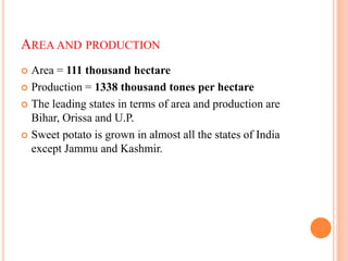 AREA AND PRODUCTION
 Area = 111 thousand hectare
 Production = 1338 thousand tones per hectare
 The leading states in terms of area and production are
Bihar, Orissa and U.P.
 Sweet potato is grown in almost all the states of India
except Jammu and Kashmir.
 