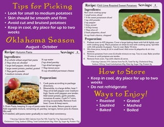 Recipe: Chili Lime Roasted Sweet Potatoes
1.	 Preheat oven to 425 degrees. Cover a large baking sheet with foil & lightly coat
with cooking spray. Place potatoes on sheet & mist with cooking spray. Sprinkle
with chili powder & pepper. Toss to coat. Bake 10 mins.
2.	 Mix lime juice, honey & oil in small bowl. Add onion & jalapeños & stir into
mixture.
3.	 Remove potatoes from oven & drizzle mixture on top. Toss to coat. Bake another
10 mins or until potatoes are tender.
4.	 Remove from oven. Top with cilantro & serve.
Servings:
Non-stick cooking spray
1 small onion, diced
1 ½ lbs sweet potatoesm diced
1 tsp chili powder
2 tsp pepper
1 lime, juiced
1 ½Tbsp honey
1 Tbsp olive oil
2 fresh jalapeños, diced
¼ cup fresh cilantro, chopped
Ingredients:
Preparation:
4
Recipe: Autumn Pasta
1.	 Cook pasta according to package
directions.
2.	 Meanwhile, in a large skillet, heat 1
Tbsp oil & bell pepper over medium-
high. Saute until peppers are tender.
Add sweet potato, garlic powder,
tomatoes & water. Cook 5-7 mins,
stirring occasionally. Remove from
heat. Cover & keep warm.
Servings: 4
8 oz whole-wheat angel hair pasta
2 Tbsp olive oil, divided
1 large bell pepper, thinly sliced
1 large sweet potato, peeled, grated
1 Tbsp garlic powder
1 medium tomato, diced
½ cup water
2 tsp dried parsley
1 tsp dried tarragon
1 Tbsp lemon juice
½ cup shredded parmesan cheese
Ingredients:
Preparation:
1 Serving: Calories 368, Calories from Fat 102, Total Fat 11g, Saturated Fat 3g,
Cholesterol 11mg, Sodium 220mg, Total Carbohydrate 56g, Fiber 3g, Sugar 4g, Protein 15g
1 Serving: Calories 219, Calories from Fat 35, Total Fat 4g, Cholesterol 0mg,
Sodium 103mg, Total Carbohydrate 45g, Fiber 6g, Sugar 15g, Protein 3g
Tips for Picking
3. Drain Pasta, keeping ½ cup of pasta water & set aside. Return pasta to pot.
Add vegetable mixture, remaining oil, parsley, tarragon, lemon juice & cheese.
Mix well.
4. If needed, add pasta water gradually to reach ideal consistency.
Oklaho ma Seaso n
•	Look for small to medium potatoes
•	Skin should be smooth and firm
•	Avoid cut and bruised potatoes
•	Keep in cool, dry place for up to two
weeks
August - October
How to Store
•	Keep in cool, dry place for up to two
weeks
•	Do not refridgerate
Ways to Enjo y!
•	Roasted
•	Sautéed
•	Baked
•	Grated
•	Mashed
•	Boiled
 