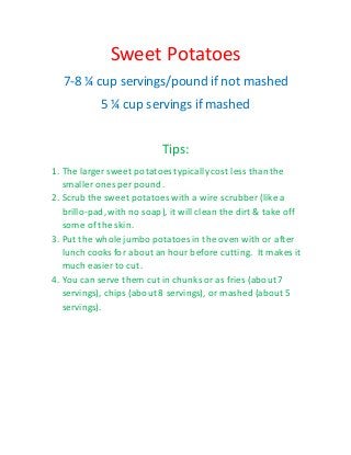 Sweet Potatoes
7-8 ¼ cup servings/pound if not mashed
5 ¼ cup servings if mashed
Tips:
1. The larger sweet potatoes typicallycost less than the
smaller ones per pound.
2. Scrub the sweet potatoes with a wire scrubber (like a
brillo-pad,with no soap), it will clean the dirt & take off
some of the skin.
3. Put the whole jumbo potatoes in the oven with or after
lunch cooks for about an hour before cutting. It makes it
much easier to cut.
4. You can serve them cut in chunks or as fries (about 7
servings), chips (about 8 servings), or mashed (about 5
servings).
 