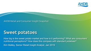 Sweet potatoes
How big is the sweet potato market and how is it performing? What are consumers’
nutritional perceptions? How does this compare with standard potatoes?
Kim Malley, Senior Retail Insight Analyst, Jan 2019
AHDB Retail and Consumer Insight Snapshot
 