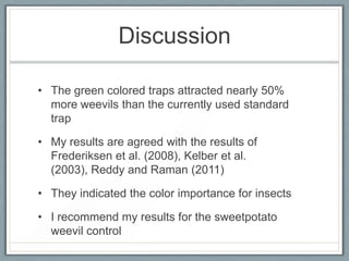 Discussion

• The green colored traps attracted nearly 50%
  more weevils than the currently used standard
  trap

• My results are agreed with the results of
  Frederiksen et al. (2008), Kelber et al.
  (2003), Reddy and Raman (2011)

• They indicated the color importance for insects

• I recommend my results for the sweetpotato
  weevil control
 