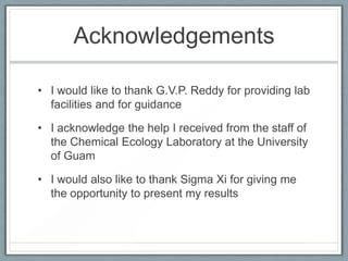 Acknowledgements

• I would like to thank G.V.P. Reddy for providing lab
  facilities and for guidance

• I acknowledge the help I received from the staff of
  the Chemical Ecology Laboratory at the University
  of Guam

• I would also like to thank Sigma Xi for giving me
  the opportunity to present my results
 