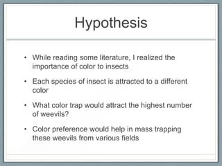 Hypothesis

• While reading some literature, I realized the
  importance of color to insects

• Each species of insect is attracted to a different
  color

• What color trap would attract the highest number
  of weevils?

• Color preference would help in mass trapping
  these weevils from various fields
 