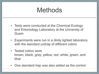 Methods

• Tests were conducted at the Chemical Ecology
  and Entomology Laboratory at the University of
  Guam

• Experiments were run in a dimly lighted laboratory
  with the standard unitrap of different colors

• Tested colors were
  brown, black, gray, yellow, red, white, green, and
  blue

• One standard trap was also added as the control
 