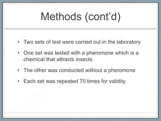 Methods (cont’d)

• Two sets of test were carried out in the laboratory

• One set was tested with a pheromone which is a
  chemical that attracts insects

• The other was conducted without a pheromone

• Each set was repeated 70 times for validity
 