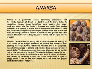 ANARSA
 Anarsa is a pastry-like snack commonly associated with
the Hindu festival of Diwali in Central and Northern India. Its
ingredients include jaggery(unrefined cane sugar), rice, poppy
seed and ghee (clarified butter). Anarsas are made from soaked
powdered rice, jaggery or sugar. The rice is soaked in water for 3 days,
with the water changed daily to mitigate fermentation. The rice is then
dried, retaining a minimal amount of moisture, and ground into a fine
powder. This is known as the pithi, and is mixed with an equal amount
of sugar.
This mix can be stored for a long time at room temperature as long as
it is sealed in an airtight container to prevent the moisture from
soaking the sugar further. Whenever Anarsas are to be prepared,
mash half inch piece of banana and mix into the previously prepared
dough-balls. The banana ensures the sugar dissolves so be careful
not to mix too much of banana. The resultant dough should be very
soft yet retain shape. Small flat discs with about 2 inches in diameter
are created by flattening a small ball of the dough over a layer of
poppy seeds - just on one side. These disks are fried with poppy
coated side first into hot ghee.
 