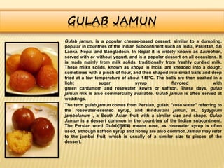 GULAB JAMUN
 Gulab jamun, is a popular cheese-based dessert, similar to a dumpling,
popular in countries of the Indian Subcontinent such as India, Pakistan, Sri
Lanka, Nepal and Bangladesh. In Nepal it is widely known as Lalmohan,
served with or without yogurt, and is a popular dessert on all occasions. It
is made mainly from milk solids, traditionally from freshly curdled milk.
These milks solids, known as khoya in India, are kneaded into a dough,
sometimes with a pinch of flour, and then shaped into small balls and deep
fried at a low temperature of about 148°C. The balls are then soaked in a
light sugar syrup flavored with
green cardamom and rosewater, kewra or saffron. These days, gulab
jamun mix is also commercially available. Gulab jamun is often served at
weddings.
 The term gulab jamun comes from Persian, gulab, "rose water" referring to
the rosewater-scented syrup, and Hindustani jamun, m., Syzygium
jambolanum , a South Asian fruit with a similar size and shape. Gulab
Jamun is a dessert common in the countries of the Indian subcontinent.
The Persian word Gulab(गुलाब) means rose, as rosewater syrup is often
used, although saffron syrup and honey are also common.Jamun may refer
to the jambul fruit, which is usually of a similar size to pieces of the
dessert.
 