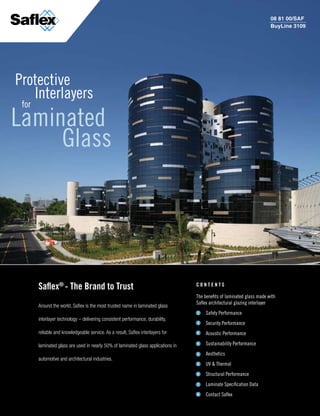 www.saflex.com

                                                                                                                         08 81 00/SAF
                                                                                                                         BuyLine 3109




Protective
   Interlayers
 for
Laminated
     Glass




       saflex® - the Brand to trust                                                Contents

                                                                                   The benefits of laminated glass made with
                                                                                   Saflex architectural glazing interlayer
       Around the world, Saflex is the most trusted name in laminated glass
                                                                                       Safety Performance
       interlayer technology – delivering consistent performance, durability,
                                                                                       Security Performance
       reliable and knowledgeable service. As a result, Saflex interlayers for         Acoustic Performance
                                                                                       Sustainability Performance
       laminated glass are used in nearly 50% of laminated glass applications in
                                                                                       Aesthetics
       automotive and architectural industries.
                                                                                       UV & Thermal
                                                                                       Structural Performance
                                                                                       Laminate Specification Data
                                                                                       Contact Saflex
 
