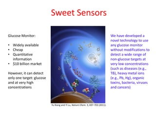 Sweet Sensors

Glucose Monitor:                                                                 We have developed a
                                                                                 novel technology to use
• Widely available                                                               any glucose monitor
• Cheap                                                                          without modifications to
• Quantitative                                                                   detect a wide range of
  information                                                                    non-glucose targets at
• $10 billion market                                                             very low concentrations
                                                                                 (such as diseases (e.g.,
However, it can detect                                                           TB), heavy metal ions
only one target: glucose                                                         (e.g., Pb, Hg), organic
and at very high                                                                 toxins, bacteria, viruses
concentrations                                                                   and cancers)



                           Yu Xiang and Yi Lu, Nature Chem. 3, 697-703 (2011).
 