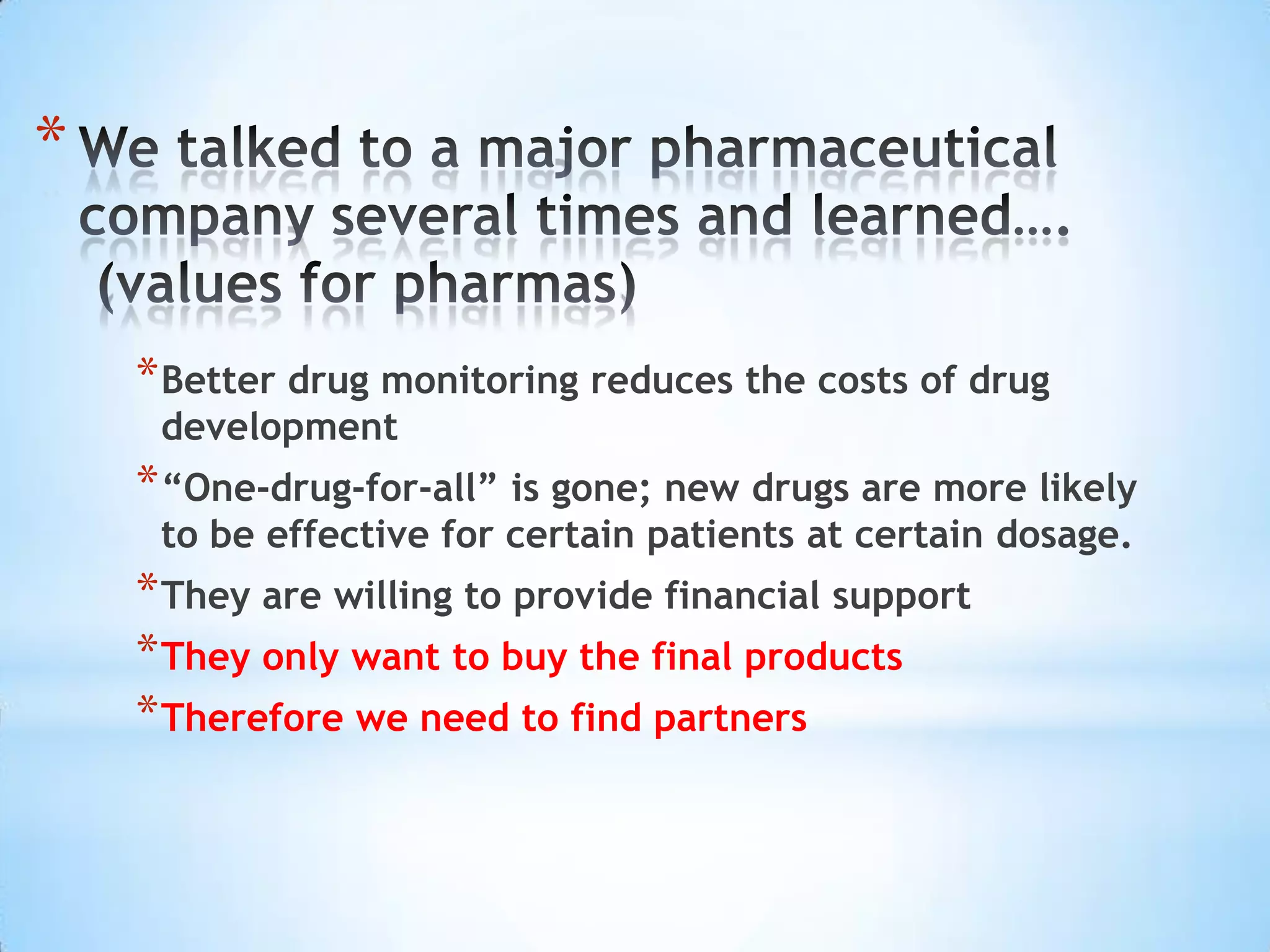 *


    * Better drug monitoring reduces the costs of drug
     development
    * “One-drug-for-all” is gone; new drugs are more likely
     to be effective for certain patients at certain dosage.
    * They are willing to provide financial support
    * They only want to buy the final products
    * Therefore we need to find partners
 