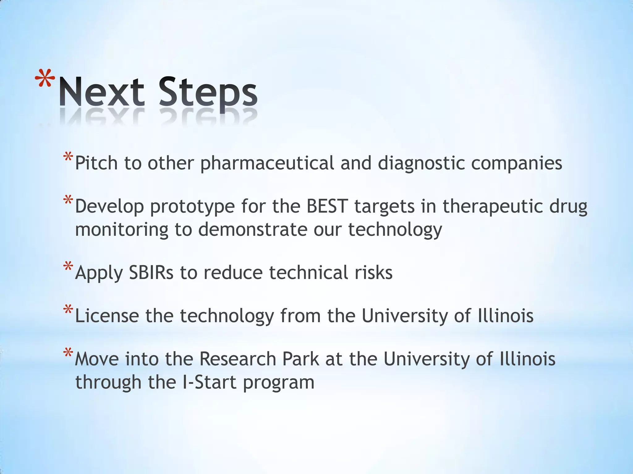 *
    * Pitch to other pharmaceutical and diagnostic companies
    * Develop prototype for the BEST targets in therapeutic drug
     monitoring to demonstrate our technology

    * Apply SBIRs to reduce technical risks
    * License the technology from the University of Illinois
    * Move into the Research Park at the University of Illinois
     through the I-Start program
 