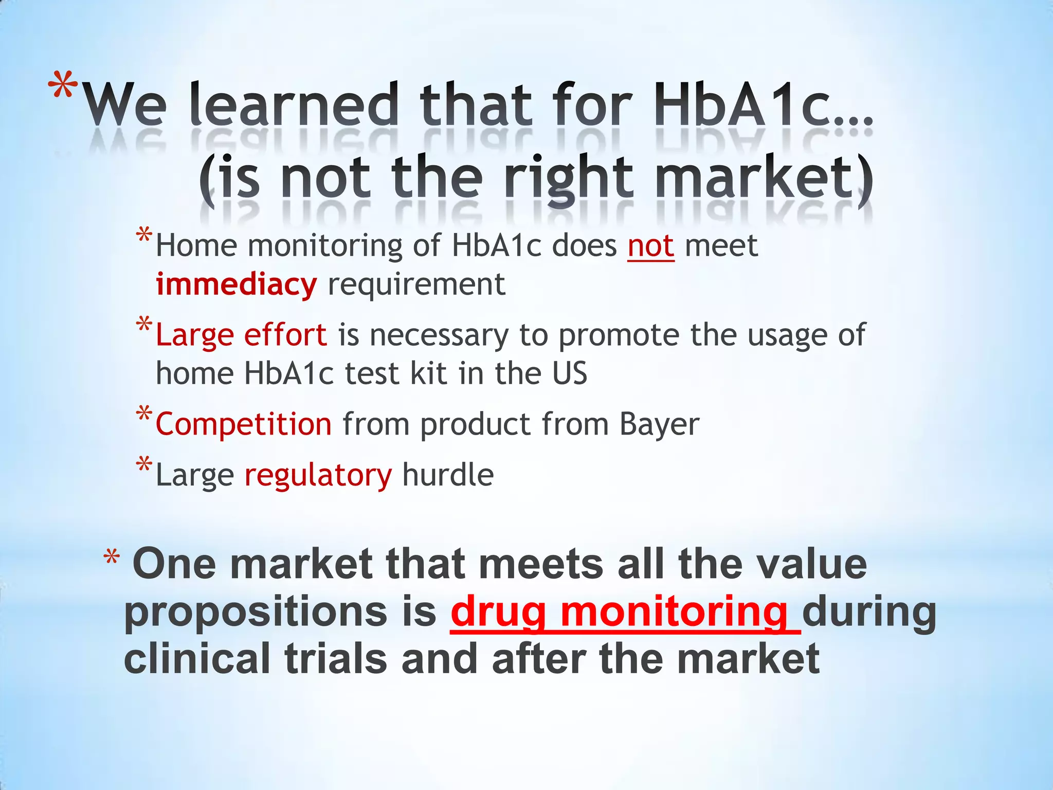 *
     * Home monitoring of HbA1c does not meet
      immediacy requirement
     * Large effort is necessary to promote the usage of
      home HbA1c test kit in the US
     * Competition from product from Bayer
     * Large regulatory hurdle

    * One market that meets all the value
     propositions is drug monitoring during
     clinical trials and after the market
 