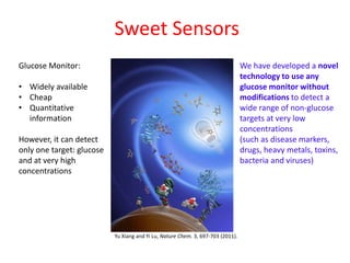 Sweet Sensors
Glucose Monitor:                                                                 We have developed a novel
                                                                                 technology to use any
• Widely available                                                               glucose monitor without
• Cheap                                                                          modifications to detect a
• Quantitative                                                                   wide range of non-glucose
  information                                                                    targets at very low
                                                                                 concentrations
However, it can detect                                                           (such as disease markers,
only one target: glucose                                                         drugs, heavy metals, toxins,
and at very high                                                                 bacteria and viruses)
concentrations




                           Yu Xiang and Yi Lu, Nature Chem. 3, 697-703 (2011).
 
