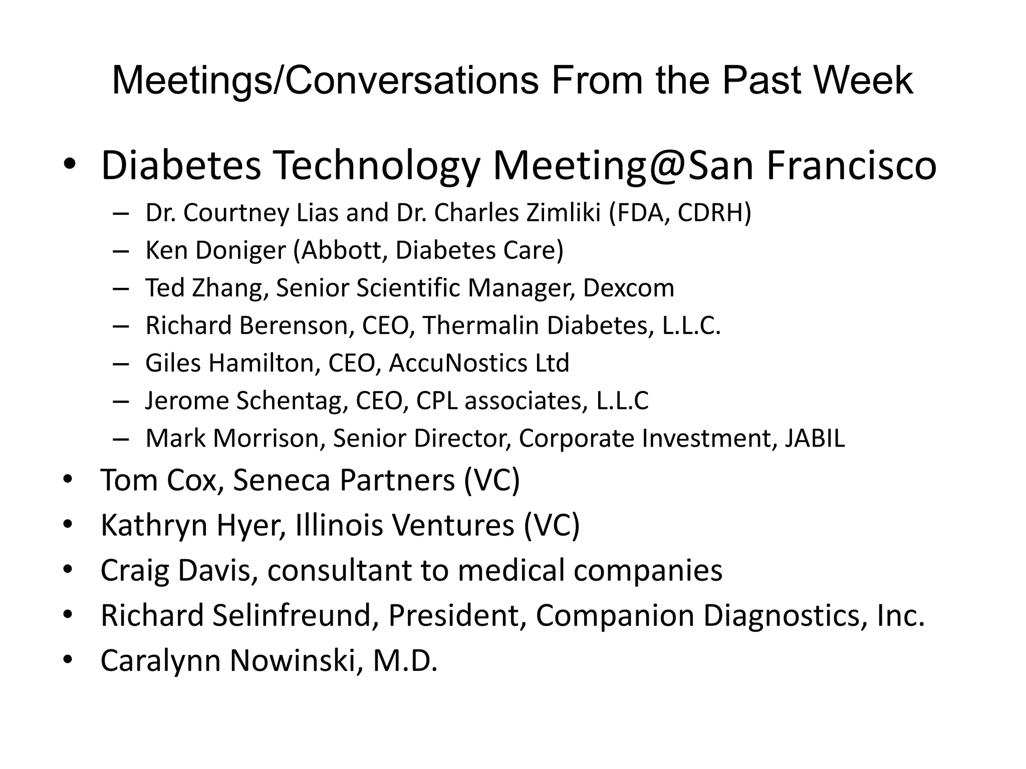 Meetings/Conversations From the Past Week

• Diabetes Technology Meeting@San Francisco
    –   Dr. Courtney Lias and Dr. Charles Zimliki (FDA, CDRH)
    –   Ken Doniger (Abbott, Diabetes Care)
    –   Ted Zhang, Senior Scientific Manager, Dexcom
    –   Richard Berenson, CEO, Thermalin Diabetes, L.L.C.
    –   Giles Hamilton, CEO, AccuNostics Ltd
    –   Jerome Schentag, CEO, CPL associates, L.L.C
    –   Mark Morrison, Senior Director, Corporate Investment, JABIL
•   Tom Cox, Seneca Partners (VC)
•   Kathryn Hyer, Illinois Ventures (VC)
•   Craig Davis, consultant to medical companies
•   Richard Selinfreund, President, Companion Diagnostics, Inc.
•   Caralynn Nowinski, M.D.
 