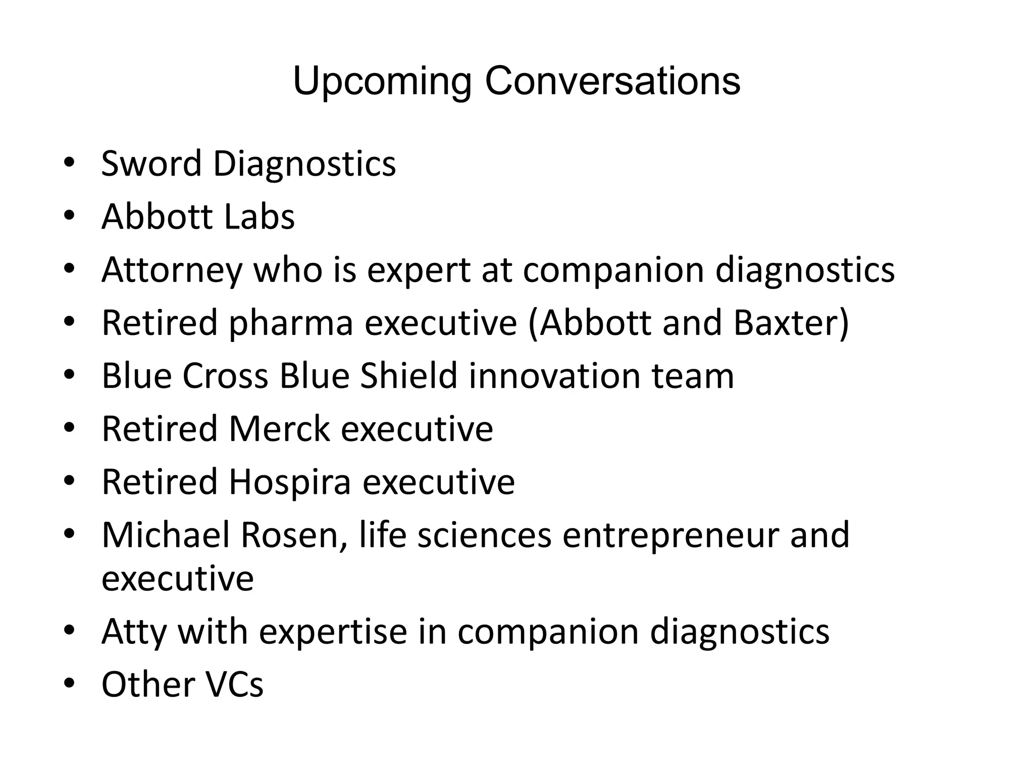 Upcoming Conversations

• Sword Diagnostics
• Abbott Labs
• Attorney who is expert at companion diagnostics
• Retired pharma executive (Abbott and Baxter)
• Blue Cross Blue Shield innovation team
• Retired Merck executive
• Retired Hospira executive
• Michael Rosen, life sciences entrepreneur and
  executive
• Atty with expertise in companion diagnostics
• Other VCs
 