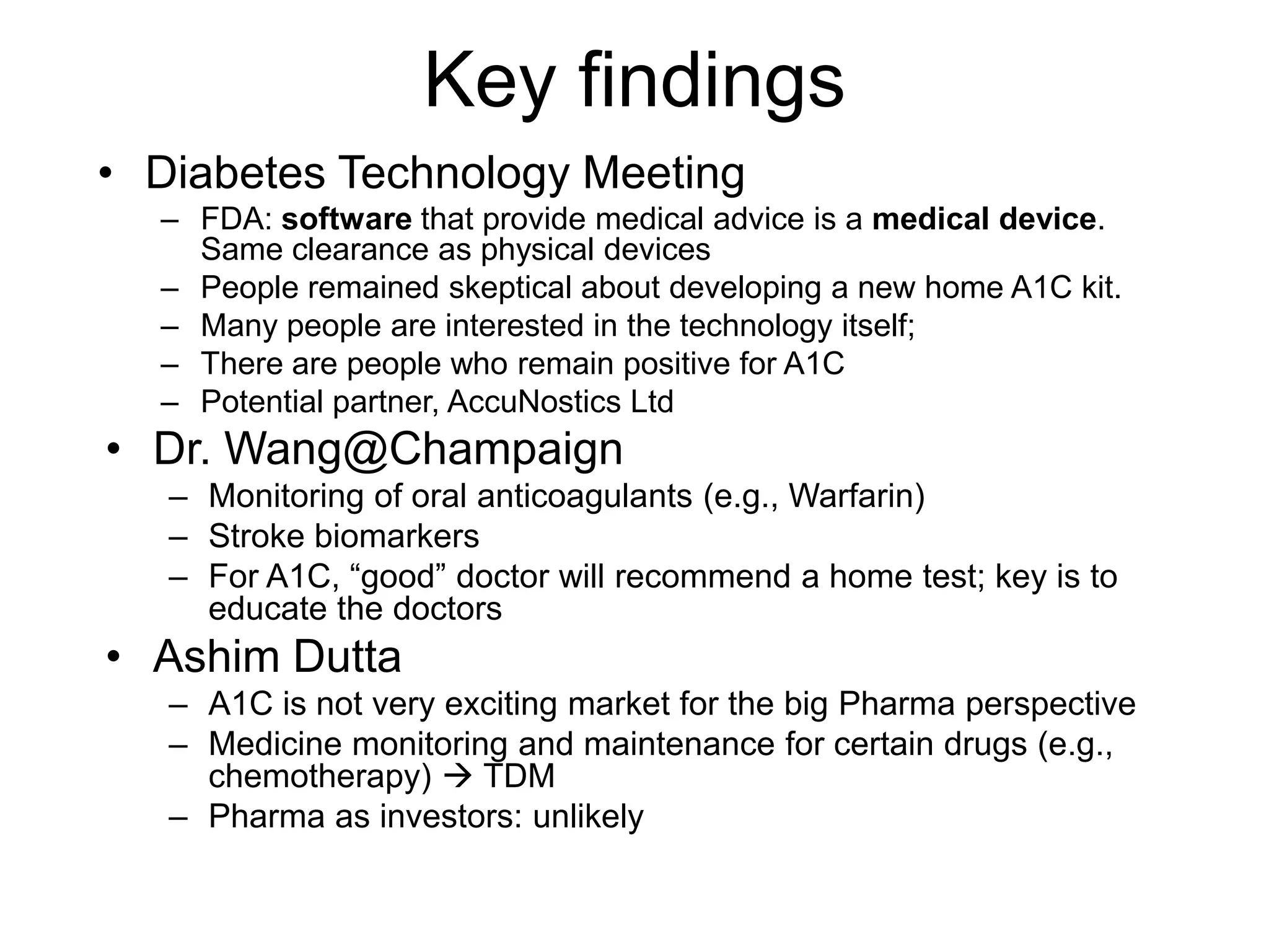 Key findings
• Diabetes Technology Meeting
  – FDA: software that provide medical advice is a medical device.
    Same clearance as physical devices
  – People remained skeptical about developing a new home A1C kit.
  – Many people are interested in the technology itself;
  – There are people who remain positive for A1C
  – Potential partner, AccuNostics Ltd
• Dr. Wang@Champaign
   – Monitoring of oral anticoagulants (e.g., Warfarin)
   – Stroke biomarkers
   – For A1C, “good” doctor will recommend a home test; key is to
     educate the doctors
• Ashim Dutta
   – A1C is not very exciting market for the big Pharma perspective
   – Medicine monitoring and maintenance for certain drugs (e.g.,
     chemotherapy)  TDM
   – Pharma as investors: unlikely
 