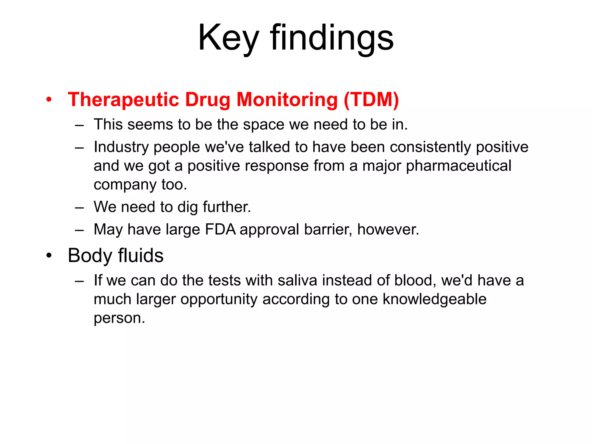 Key findings
• Therapeutic Drug Monitoring (TDM)
   – This seems to be the space we need to be in.
   – Industry people we've talked to have been consistently positive
     and we got a positive response from a major pharmaceutical
     company too.
   – We need to dig further.
   – May have large FDA approval barrier, however.
• Body fluids
   – If we can do the tests with saliva instead of blood, we'd have a
     much larger opportunity according to one knowledgeable
     person.
 