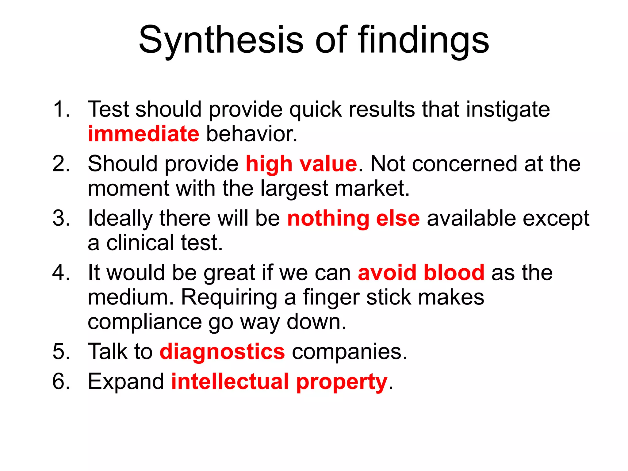 Synthesis of findings
1. Test should provide quick results that instigate
   immediate behavior.
2. Should provide high value. Not concerned at the
   moment with the largest market.
3. Ideally there will be nothing else available except
   a clinical test.
4. It would be great if we can avoid blood as the
   medium. Requiring a finger stick makes
   compliance go way down.
5. Talk to diagnostics companies.
6. Expand intellectual property.
 