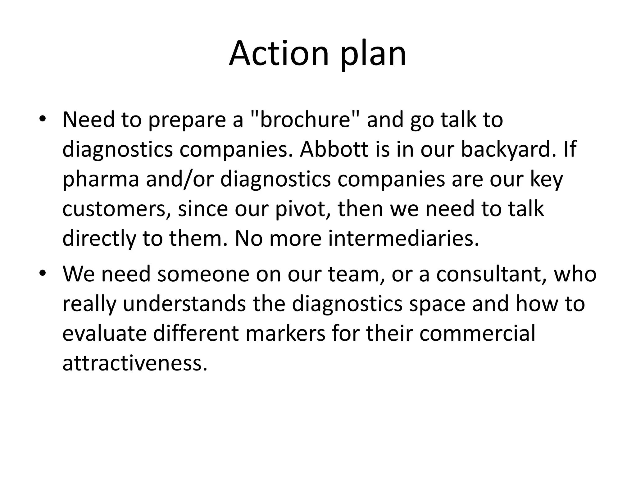 Action plan
• Need to prepare a "brochure" and go talk to
  diagnostics companies. Abbott is in our backyard. If
  pharma and/or diagnostics companies are our key
  customers, since our pivot, then we need to talk
  directly to them. No more intermediaries.
• We need someone on our team, or a consultant, who
  really understands the diagnostics space and how to
  evaluate different markers for their commercial
  attractiveness.
 