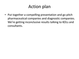 Action plan
• Put together a compelling presentation and go pitch
  pharmaceutical companies and diagnostic companies.
  We’re getting inconclusive results talking to KOLs and
  consultants.
 