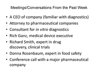 Meetings/Conversations From the Past Week

• A CEO of company (familiar with diagnostics)
• Attorney to pharmaceutical companies
• Consultant for in vitro diagnostics
• Rich Ganz, medical device executive
• Richard Smith, expert in drug
  discovery, clinical trials
• Donna Rosenbaum, expert in food safety
• Conference call with a major pharmaceutical
  company
 