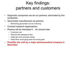 Key findings:
              partners and customers
• Diagnostic companies can be our partners; dominated by five
  companies
• Glucometer manufacturers as partners
    – Mentioning glucometer can be confusing
• Contract research organizations
• Pharma will be interested if …for clinical trials
    –   It reduces cost
    –   Reduces the passage of time
    –   Helps get more accurate results
    –   Helps them avoid going down the wrong path
• Possible site visit by a major pharmaceutical company in
  December
 