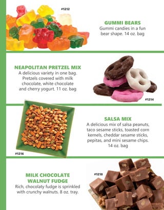 GUMMI BEARS
Gummi candies in a fun
bear shape. 14 oz. bag
#1212
NEAPOLITAN PRETZEL MIX
A delicious variety in one bag.
Pretzels covered with milk
chocolate, white chocolate
and cherry yogurt. 11 oz. bag
#1214
#1216
SALSA MIX
A delicious mix of salsa peanuts,
taco sesame sticks, toasted corn
kernels, cheddar sesame sticks,
pepitas, and mini sesame chips.
14 oz. bag
MILK CHOCOLATE
WALNUT FUDGE
Rich, chocolaty fudge is sprinkled
with crunchy walnuts. 8 oz. tray.
#1218#1218
 