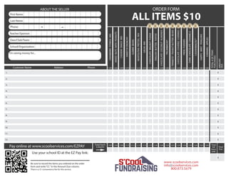 First Name:
Phone:
Teacher/Sponsor:
Class/Club/Team:
School/Organization:
I’m raising money for...
ABOUT THE SELLER
Customer Name Address Phone
Total Each
Column
ALL ITEMS $10
Pay online at www.scoolservices.com/EZPAY
Use your school ID at the EZ Pay link:
______________
Be sure to record the items you ordered on the order
form and write“CC ”in the Amount Due column.
There is a $1 convenience fee for this service.
ORDER FORM
- -
Last Name:
1204
CRANBERRYFITNESSMIX
1206 1208 1210 1212 1214 1216 1218 1246 1248 1250 1252 1254 1256 1258 1260 1262 1264
MIXEDNUTSWITHPEANUTS
CASHEWSNACKMIX
SWEETN’CRUNCHY
GUMMIBEARS
NEAPOLITANPRETZELMIX
SALSAMIX
CHOCOLATEWALNUTFUDGE
ENGLISHBUTTERTOFFEE
CHOCOLATECOCONUTALMONDS
PECANBACKS®
TRINKETS®PEANUTBUTTERBEARS
CHOCOLATECOVEREDCHERRIES
FROGFUDGIES
DARKCHOCOLATECARAMELS
CASHEWBACKS™
HAPPYMINTPENGUINS
CARAMELAPPLES
1204 1206 1208 1210 1212 1214 1216 1218 1246 1248 1250 1252 1254 1256 1258 1260 1262 1264
TOTAL#OFITEMS
PURCHASED
AMOUNT
DUE
Total
Due
Total
#of
items
sold
$
$
$
$
$
$
$
$
$
$
$
$
$1.
2.
3.
4.
5.
6.
7.
8.
9.
10.
11.
12.
www.scoolservices.com
info@scoolservices.com
800.873.5679
 