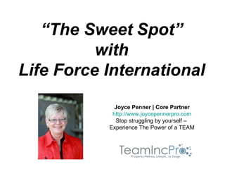 “The Sweet Spot”
          with
Life Force International
             Joyce Penner | Core Partner
            http://www.joycepennerpro.com
             Stop struggling by yourself –
           Experience The Power of a TEAM
 
