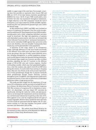 ORIGINAL ARTICLE: ASSISTED REPRODUCTION 
middle-to-upper range of the sweet spot. For example, a start-ing 
dose that provides an equivalent dose of pure FSH and 
hMG (or 10 IU of low dose human chorionic gonadotropin 
(LDHCG) for every 150 IU of pure FSH) would yield a ratio 
of 0.50 if the dose was maintained throughout stimulation. 
A slight reduction in the FSH component toward the end of 
stimulation, or an equal reduction of FSH and hMG together, 
would keep the total administered gonadotropin ratio within 
the desired range. 
In this analysis both LDHCG and hMG were included as 
sources of exogenous LH exposure. Very few cycles incorpo-rated 
recombinant LH. These preparations have different phar-macodynamics 
and a study comparing individual outcomes 
would be beneficial. The high risk population of patients 
with diminished ovarian reserve, who have an increased risk 
of late follicular P increases due to ‘‘premature luteinization,’’ 
often receive microdose GnRH agonist flare protocols in this 
center and, therefore, were not included. Consequently these 
results may not be generalizable to this population. 
A limitation of this study relates to its retrospective 
design. Although differences in risk were found consistently 
in the different LH-to-FSH ratios and these were consistent 
across age groups, this type of study cannot definitely prove 
that changing management in another population prospec-tively 
would improve endocrine dynamics during stimulation. 
The extremely large sample size, however, provides excellent 
precision regarding the risk of P increase in the different 
groups of LH-to-FSH ratio and ovarian response. Another 
confounding variable, which may limit generalized applica-tion, 
is that this analysis only reports total LH-to-FSH ratios 
during the entirety of a cycle rather than starting or changing 
doses. This ratio was chosen as the most accurate representa-tion 
of total gonadotropin dosage due to practice standards 
where gonadotropin dosages remain relatively constant 
throughout cycles. In addition, this large dataset could correct 
for potential sources of bias such as preferences of individual 
physicians within a large group practice. 
This study provides insight into the importance of exog-enous 
LH in stimulation and the necessity to include LH activ-ity 
to balance the deleterious effects of excessive exogenous 
FSH. The exclusion of exogenous LH in stimulation is iatro-genic, 
not physiologic, and may impair IVF outcomes by 
significantly altering the endocrine milieu and placing pa-tients 
at an increased risk of premature secretory transforma-tion 
and decreased endometrial receptivity at the time of ET. 
There appears to be a role for exogenous LH for all types of 
ovarian responders. Relative doses outside the sweet spot ratio 
of 0.30-to-0.60 are associated with the highest risk of a pre-mature 
increase in P that may translate into poorer overall 
outcomes and diminished clinical PRs. 
Acknowledgments: The authors thank Batsal Devkota for 
his assistance in data collection of the Reproductive Medicine 
Associates of New Jersey Bioinformatics team. 
REFERENCES 
1. Bosch E, Labarta E, Crespo J, Simon C, Remohí J, Jenkins J, et al. Circulating 
progesterone levels and ongoing pregnancy rates in controlled ovarian stim-ulation 
cycles for in vitro fertilization: analysis of over 4000 cycles. Hum Re-prod 
2010;25:2092–100. 
2. Fanchin R, Righini C, Olivennes F, Ferreira AL, de Ziegler D, Frydman R. Con-sequences 
of premature progesterone elevation on the outcome of in vitro 
fertilization: insights into a controversy. Fertil Steril 1997;68:799–805. 
3. Shulman A, Ghetler Y, Beyth Y, Ben-Nun I. The significance of an early (pre-mature) 
rise of plasma progesterone in in vitro fertilization cycles induced by 
a ‘‘long protocol’’ of gonadotropin releasing hormone analogue and human 
menopausal gonadotropins. J Assist Reprod Genet 1996;13:207–11. 
4. Silverberg KM, Burns WN, Olive DL, Riehl RM, Schenken RS. Serum proges-terone 
levels predict success of in vitro fertilization/embryo transfer in pa-tients 
stimulated with leuprolide acetate and human menopausal 
gonadotropins. J Clin Endocrinol Metab 1991;73:797–803. 
5. Silverberg KM, Martin M, Olive DL, Burns WN, Schenken RS. Elevated serum 
progesterone levels on the day of human chorionic gonadotropin adminis-tration 
in in vitro fertilization cycles do not adversely affect embryo quality. 
Fertil Steril 1994;61:508–13. 
6. Hofmann GE, Khoury J, Johnson CA, Thie J, Scott RT Jr. Premature luteiniza-tion 
during controlled ovarian hyperstimulation for in vitro fertilization-embryo 
transfer has no impact on pregnancy outcome. Fertil Steril 1996; 
66:980–6. 
7. Ubaldi F, Camus M, Smitz J, Bennink HC, van Steirteghem A, Devroey P. Pre-mature 
luteinization in in vitro fertilization cycles using gonadotropin-releasing 
hormone agonist (GnRH-a) and recombinant follicle-stimulating 
hormone (FSH) and GnRH-a and urinary FSH. Fertil Steril 1996;66:275–80. 
8. Andersen AN, Devroey P, Arce JC. Clinical outcomefollowing stimulation with 
highly purified hMG or recombinant FSH in patients undergoing IVF: a ran-domized 
assessor-blind controlled trial. Hum Reprod 2006;21:3217–27. 
9. Smitz J, Andersen AN, Devroey P, Arce JC, MERIT Group. Endocrine profile in 
serum and follicular fluid differs after ovarian stimulation with HP-hMG or 
recombinant FSH in IVF patients. Hum Reprod 2007;22:676–87. 
10. Shoham Z, Howles CM, Zalel Y, Weissman A, Insler V. Induction of follicular 
growth and production of a normal hormonal milieu in spite of using a con-stant 
low dose of luteinizing hormone in women with hypogonadotrophic 
hypogonadism. Hum Reprod 1994;9:431–6. 
11. Martins WP, Vieira AD, Figueiredo JB, Nastri CO. FSH replaced by low-dose 
hCG in the late follicular phase versus continued FSH for assisted reproduc-tive 
techniques. Cochrane Database Syst Rev 2013:CD010042. 
12. Sullivan MW, Stewart-Akers A, Krasnow JS, Berga SL, Zeleznik AJ. Ovarian 
responses in women to recombinant follicle-stimulating hormone and lutei-nizing 
hormone (LH): a role for LH in the final stages of follicular maturation. 
J Clin Endocrinol Metab 1999;84:228–32. 
13. Hamdine O, Macklon NS, Eijkemans MJC, Laven JSE, Cohlen BJ, Verhoeff A, 
et al. Elevated early follicular progesterone levels and in vitro fertilization out-comes: 
a prospective intervention study and meta-analysis. Fertil Steril 2014; 
102:448–54.e1. 
14. Fanchin R, de Ziegler D, Taieb J, Hazout A, Frydman R. Premature elevation 
of plasma progesterone alters pregnancy rates of in vitro fertilization and 
embryo transfer. Fertil Steril 1993;59:1090–4. 
15. Fanchin R, Hourvitz A, Olivennes F, Taieb J, Hazout A, Frydman R. Premature 
progesterone elevation spares blastulation but not pregnancy rates in 
in vitro fertilization with coculture. Fertil Steril 1997;68:648–52. 
16. Harada T, Yoshida S, Katagiri C, Takao N, Ikenari T, Toda T, et al. Reduced 
implantation rate associated with a subtle rise in serum progesterone con-centration 
during the follicular phase of cycles stimulated with a combina-tion 
of a gonadotrophin-releasing hormone agonist and gonadotrophin. 
Hum Reprod 1995;10:1060–4. 
17. Kyrou D, Kolibianakis EM, Fatemi HM, Tarlatzis BC, Tournaye H, Devroey P. Is 
earlier administration of human chorionic gonadotropin (hCG) associated 
with the probability of pregnancy in cycles stimulated with recombinant 
follicle-stimulating hormone and gonadotropin-releasing hormone (GnRH) 
antagonists? A prospective randomized trial. Fertil Steril 2011;96:1112–5. 
18. Fleming R. Progesterone elevation on the day of hCG: methodological is-sues. 
Hum Reprod Update 2008;14:391–2. 
19. Bosch E, Vidal C, Labarta E, Simon C, Remohi J, Pellicer A. Highly purified 
hMG versus recombinant FSH in ovarian hyperstimulation with GnRH antag-onists— 
a randomized study. Hum Reprod 2008;23:2346–51. 
6 VOL. - NO. - / - 2014 
