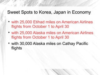 Sweet Spots to Korea, Japan in Economy

with 25,000 Etihad miles on American Airlines
flights from October 1 to April 30

with 25,000 Alaska miles on American Airlines
flights from October 1 to April 30

with 30,000 Alaska miles on Cathay Pacific
flights
 