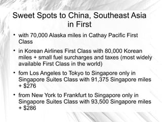 Sweet Spots to China, Southeast Asia
in First

with 70,000 Alaska miles in Cathay Pacific First
Class

in Korean Airlines First Class with 80,000 Korean
miles + small fuel surcharges and taxes (most widely
available First Class in the world)

fom Los Angeles to Tokyo to Singapore only in
Singapore Suites Class with 91,375 Singapore miles
+ $276

from New York to Frankfurt to Singapore only in
Singapore Suites Class with 93,500 Singapore miles
+ $286
 