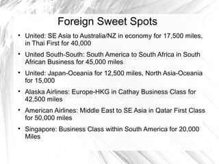 Foreign Sweet Spots

United: SE Asia to Australia/NZ in economy for 17,500 miles,
in Thai First for 40,000

United South-South: South America to South Africa in South
African Business for 45,000 miles

United: Japan-Oceania for 12,500 miles, North Asia-Oceania
for 15,000

Alaska Airlines: Europe-HKG in Cathay Business Class for
42,500 miles

American Airlines: Middle East to SE Asia in Qatar First Class
for 50,000 miles

Singapore: Business Class within South America for 20,000
Miles
 