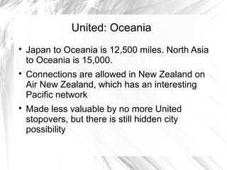 United: Oceania

Japan to Oceania is 12,500 miles. North Asia
to Oceania is 15,000.

Connections are allowed in New Zealand on
Air New Zealand, which has an interesting
Pacific network

Made less valuable by no more United
stopovers, but there is still hidden city
possibility
 