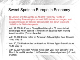 Sweet Spots to Europe in Economy

to London only for as little as 10,000 ThankYou Points or
Membership Rewards plus around $125 in fuel surcharges, and
occasional sales or transfer bonus knock this down to around
10,000 to 14,000 miles/points

with 12,500 Air France Flying Blue Miles plus 50 euros in fuel
surcharges when booked 1-3 months in advance from rotating
American cities (Promo Awards)

with 20,000 Etihad miles on American Airlines flights from October
15 to May 15

with 20,000 Alaska miles on American Airlines flights from October
15 to May 15

with 22,500 American Airlines miles each year from January 10 to
March 14 and November 1 to December 14 on all partners (off peak
awards)
 