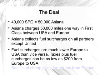 The Deal

40,000 SPG = 50,000 Asiana

Asiana charges 50,000 miles one way in First
Class between USA and Europe

Asiana collects fuel surcharges on all partners
except United

Fuel surcharges are much lower Europe to
USA than vice versa. Taxes plus fuel
surcharges can be as low as $200 from
Europe to USA
See list of cheap cities for returns from Europe
 