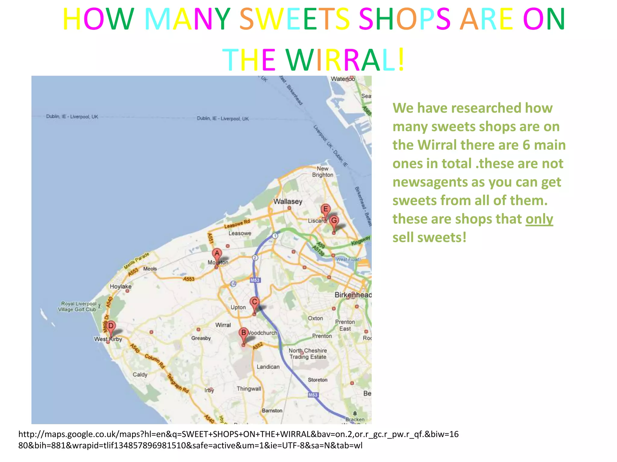 HOW MANY SWEETS SHOPS ARE ON
                THE WIRRAL!
                                                                                   We have researched how
                                                                                   many sweets shops are on
                                                                                   the Wirral there are 6 main
                                                                                   ones in total .these are not
                                                                                   newsagents as you can get
                                                                                   sweets from all of them.
                                                                                   these are shops that only
                                                                                   sell sweets!




http://maps.google.co.uk/maps?hl=en&q=SWEET+SHOPS+ON+THE+WIRRAL&bav=on.2,or.r_gc.r_pw.r_qf.&biw=16
80&bih=881&wrapid=tlif134857896981510&safe=active&um=1&ie=UTF-8&sa=N&tab=wl
 
