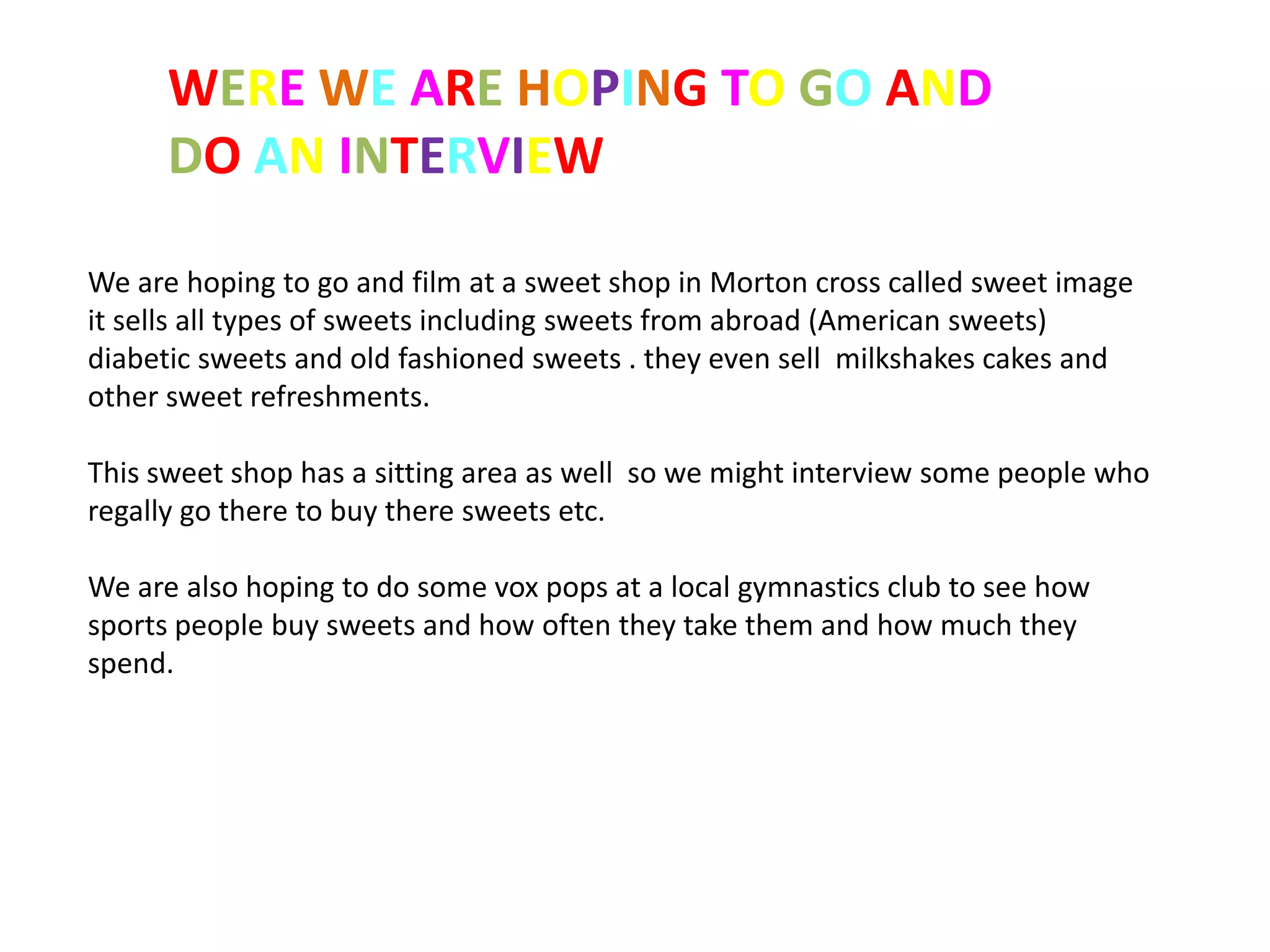 WERE WE ARE HOPING TO GO AND
      DO AN INTERVIEW

We are hoping to go and film at a sweet shop in Morton cross called sweet image
it sells all types of sweets including sweets from abroad (American sweets)
diabetic sweets and old fashioned sweets . they even sell milkshakes cakes and
other sweet refreshments.

This sweet shop has a sitting area as well so we might interview some people who
regally go there to buy there sweets etc.

We are also hoping to do some vox pops at a local gymnastics club to see how
sports people buy sweets and how often they take them and how much they
spend.
 