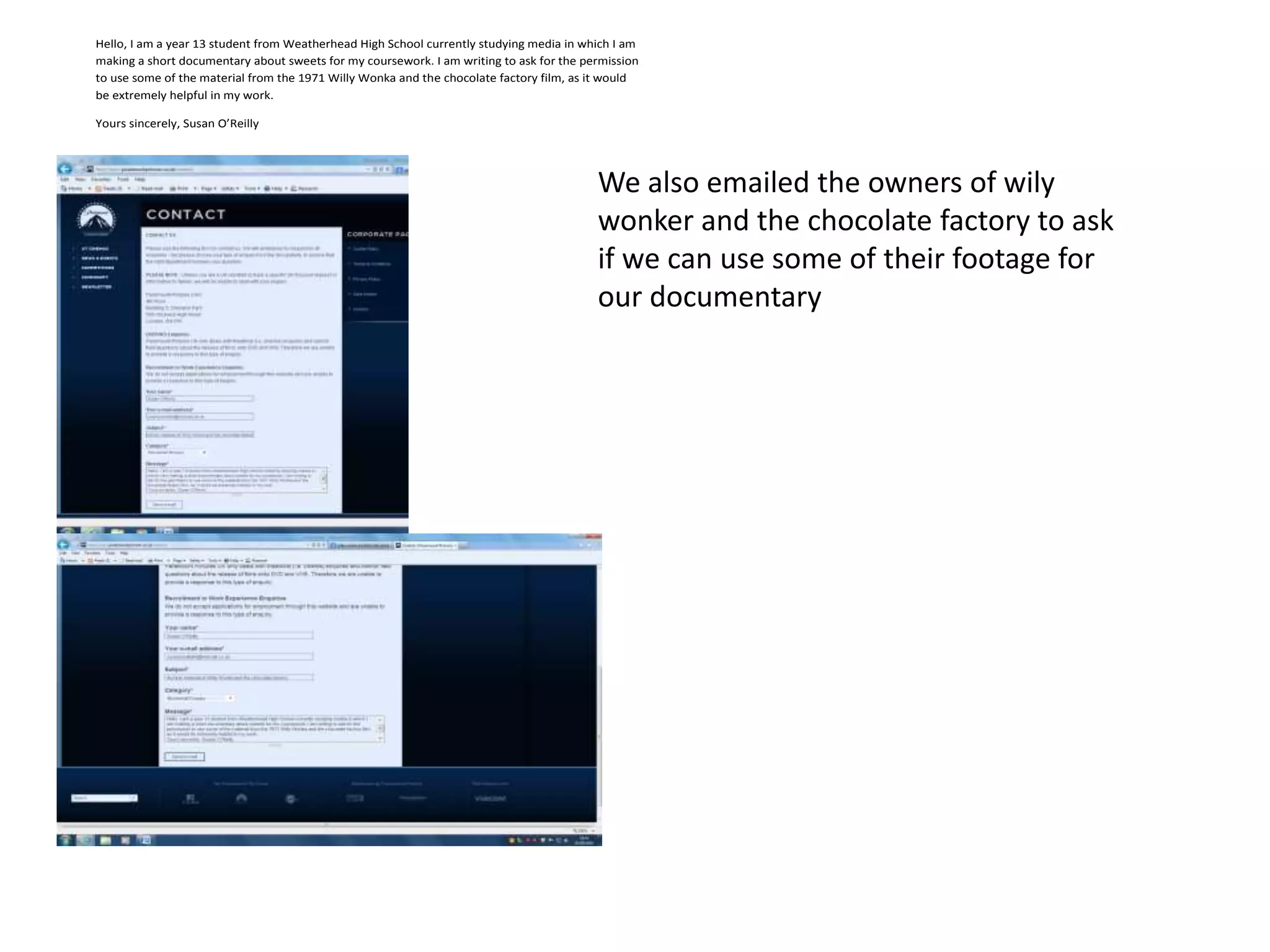 Hello, I am a year 13 student from Weatherhead High School currently studying media in which I am
making a short documentary about sweets for my coursework. I am writing to ask for the permission
to use some of the material from the 1971 Willy Wonka and the chocolate factory film, as it would
be extremely helpful in my work.

Yours sincerely, Susan O’Reilly




                                                                                         We also emailed the owners of wily
                                                                                         wonker and the chocolate factory to ask
                                                                                         if we can use some of their footage for
                                                                                         our documentary
 