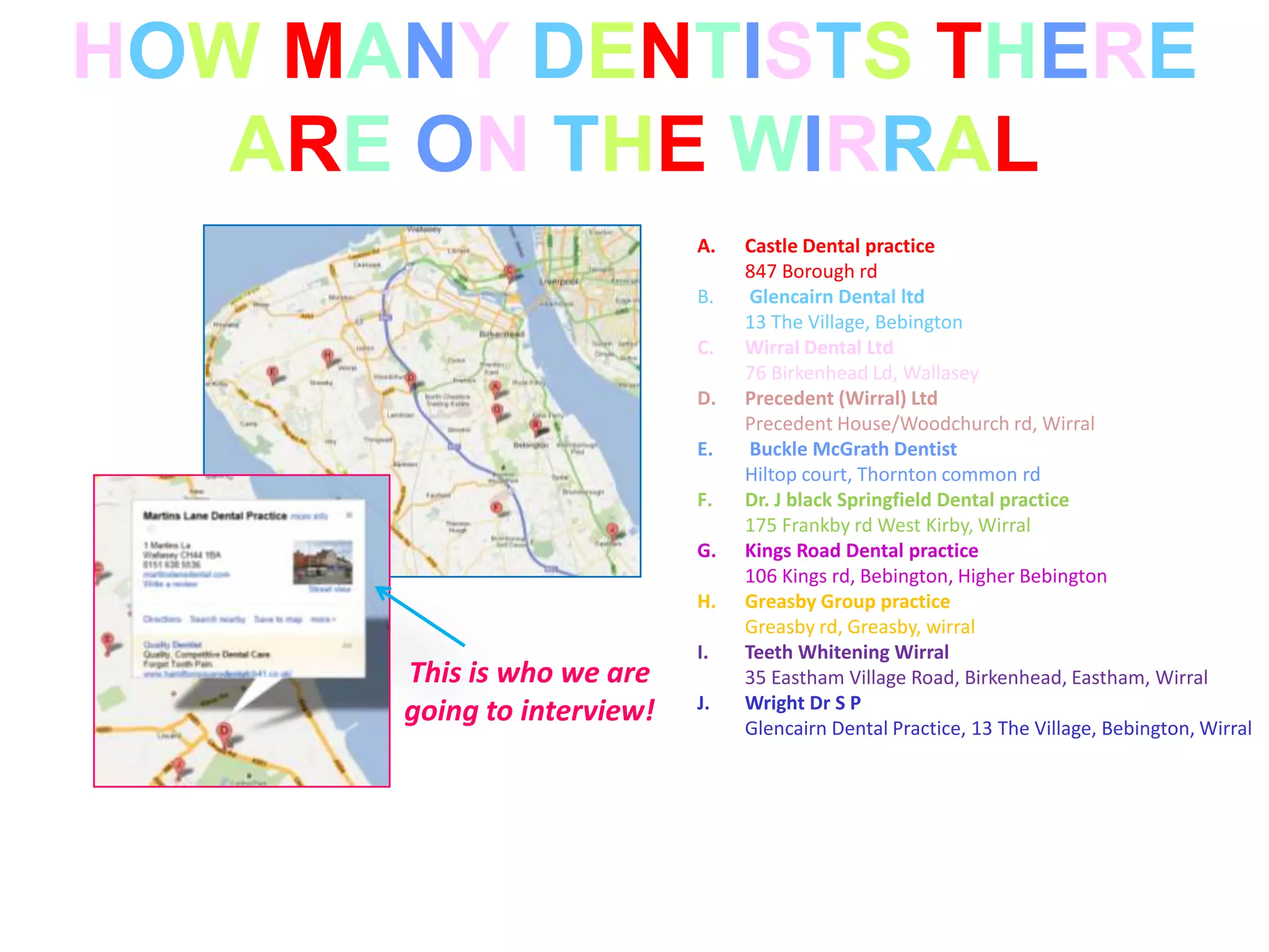 HOW MANY DENTISTS THERE
   ARE ON THE WIRRAL
                            A.   Castle Dental practice
                                 847 Borough rd
                            B.    Glencairn Dental ltd
                                 13 The Village, Bebington
                            C.   Wirral Dental Ltd
                                 76 Birkenhead Ld, Wallasey
                            D.   Precedent (Wirral) Ltd
                                 Precedent House/Woodchurch rd, Wirral
                            E.    Buckle McGrath Dentist
                                 Hiltop court, Thornton common rd
                            F.   Dr. J black Springfield Dental practice
                                 175 Frankby rd West Kirby, Wirral
                            G.   Kings Road Dental practice
                                 106 Kings rd, Bebington, Higher Bebington
                            H.   Greasby Group practice
                                 Greasby rd, Greasby, wirral
                            I.   Teeth Whitening Wirral
      This is who we are         35 Eastham Village Road, Birkenhead, Eastham, Wirral
                            J.   Wright Dr S P
      going to interview!        Glencairn Dental Practice, 13 The Village, Bebington, Wirral
 