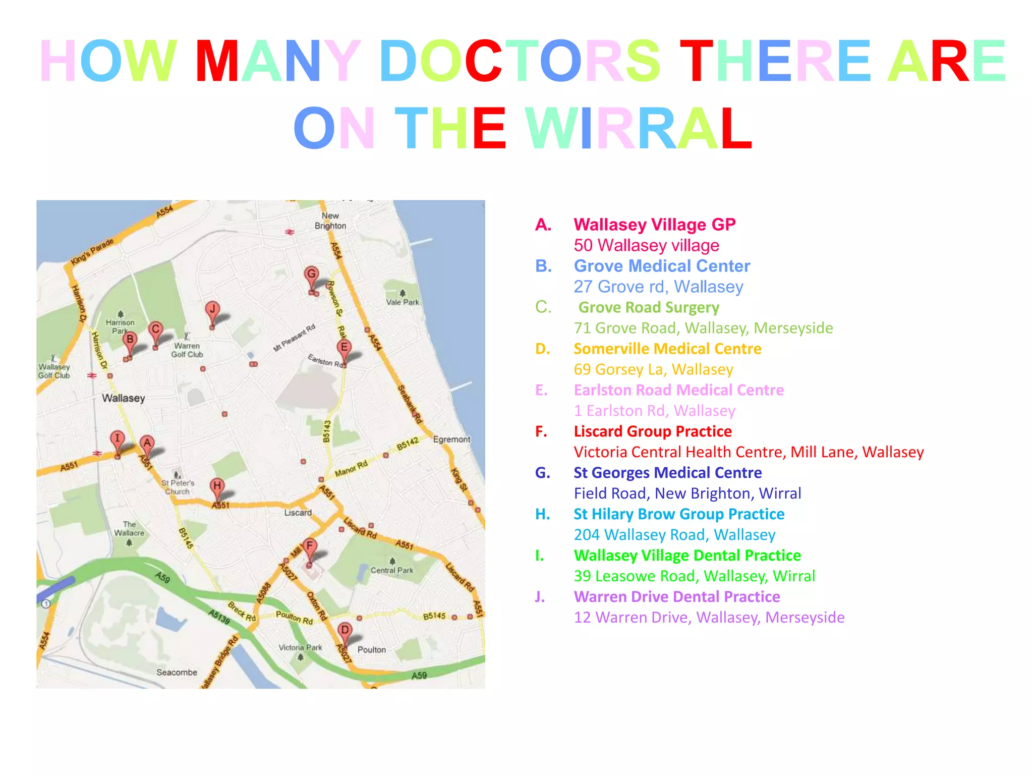 HOW MANY DOCTORS THERE ARE
      ON THE WIRRAL
             A.   Wallasey Village GP
                  50 Wallasey village
             B.   Grove Medical Center
                  27 Grove rd, Wallasey
             C.    Grove Road Surgery
                  71 Grove Road, Wallasey, Merseyside
             D.   Somerville Medical Centre
                  69 Gorsey La, Wallasey
             E.   Earlston Road Medical Centre
                  1 Earlston Rd, Wallasey
             F.   Liscard Group Practice
                  Victoria Central Health Centre, Mill Lane, Wallasey
             G.   St Georges Medical Centre
                  Field Road, New Brighton, Wirral
             H.   St Hilary Brow Group Practice
                  204 Wallasey Road, Wallasey
             I.   Wallasey Village Dental Practice
                  39 Leasowe Road, Wallasey, Wirral
             J.   Warren Drive Dental Practice
                  12 Warren Drive, Wallasey, Merseyside
 