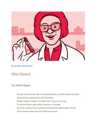 Beyond Basic Blood Tests
Wise Choices
Cut Added Sugars
​ Choose water, fat-free milk, or unsweetened tea or coffee instead of sodas,
sports drinks, energy drinks, and fruit drinks.
​ Reduce sugar in recipes. If a recipe says 1 cup, use 2/3 cup.
​ To enhance flavor, add vanilla, cinnamon, or nutmeg.
​ Eat fresh, canned, frozen, and dried fruits without added sugar. Choose
fruits canned in their own juice rather than syrup.
 