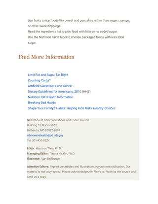 ​ Use fruits to top foods like cereal and pancakes rather than sugars, syrups,
or other sweet toppings.
​ Read the ingredients list to pick food with little or no added sugar.
​ Use the Nutrition Facts label to choose packaged foods with less total
sugar.
Find More Information
​ Limit Fat and Sugar, Eat Right
​ Counting Carbs?
​ Artificial Sweeteners and Cancer
​ Dietary Guidelines for Americans, 2010 (HHS)
​ Nutrition: NIH Health Information
​ Breaking Bad Habits
​ Shape Your Family’s Habits: Helping Kids Make Healthy Choices
NIH Office of Communications and Public Liaison
Building 31, Room 5B52
Bethesda, MD 20892-2094
nihnewsinhealth@od.nih.gov
Tel: 301-451-8224
Editor: Harrison Wein, Ph.D.
Managing Editor: Tianna Hicklin, Ph.D.
Illustrator: Alan Defibaugh
Attention Editors: Reprint our articles and illustrations in your own publication. Our
material is not copyrighted. Please acknowledge NIH News in Health as the source and
send us a copy.
 