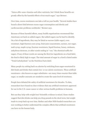 “Juices offer some vitamins and other nutrients, but I think those benefits are
greatly offset by the harmful effects of too much sugar,” says Bremer.
Over time, excess sweeteners can take a toll on your health. “Several studies have
found a direct link between excess sugar consumption and obesity and
cardiovascular problems worldwide,” Bremer says.
Because of these harmful effects, many health organizations recommend that
Americans cut back on added sugars. But added sugars can be hard to identify.
On a list of ingredients, they may be listed as sucrose (table sugar), corn
sweetener, high-fructose corn syrup, fruit-juice concentrates, nectars, raw sugar,
malt syrup, maple syrup, fructose sweeteners, liquid fructose, honey, molasses,
anhydrous dextrose, or other words ending in “-ose,” the chemical suffix for
sugars. If any of these words are among the first few ingredients on a food label,
the food is likely high in sugar. The total amount of sugar in a food is listed under
“Total Carbohydrate” on the Nutrition Facts label.
Many people try cutting back on calories by switching from sugar-sweetened to
diet foods and drinks that contain low- or no-calorie sweeteners. These artificial
sweeteners—also known as sugar substitutes—are many times sweeter than table
sugar, so smaller amounts are needed to create the same level of sweetness.
People have debated the safety of artificial sweeteners for decades. To date,
researchers have found no clear evidence that any artificial sweeteners approved
for use in the U.S. cause cancer or other serious health problems in humans.
But can they help with weight loss? Scientific evidence is mixed. Some studies
suggest that diet drinks can help you drop pounds in the short term, but weight
tends to creep back up over time. Rother and other NIH-funded researchers are
now working to better understand the complex effects that artificial sweeteners
can have on the human body.
 